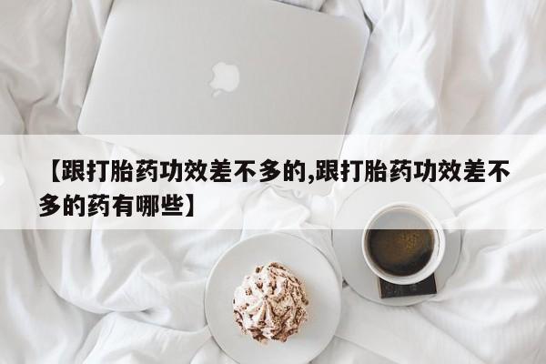 堕胎药叫什么名字微信怎么购买【跟打胎药功效差不多的,跟打胎药功效差不多的药有哪些】