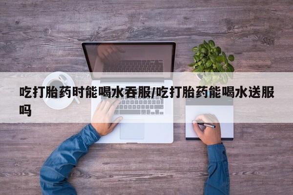 堕胎药叫什么名字微信怎么购买吃打胎药时能喝水吞服/吃打胎药能喝水送服吗