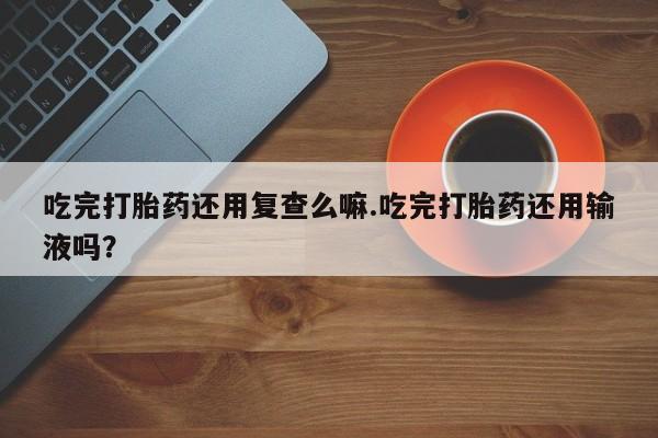 堕胎药叫什么名字微信怎么购买吃完打胎药还用复查么嘛.吃完打胎药还用输液吗？