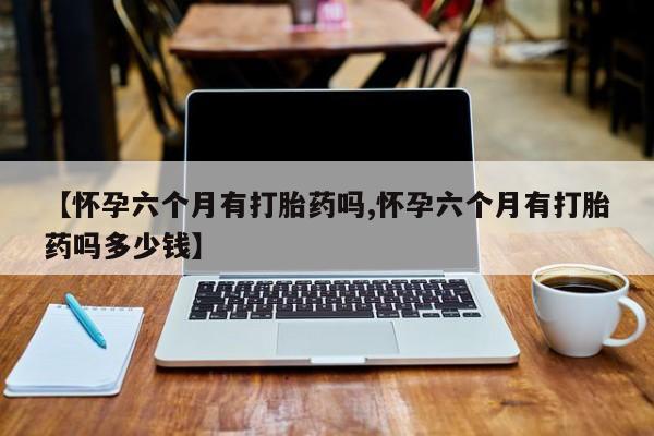 堕胎药叫什么名字微信怎么购买【怀孕六个月有打胎药吗,怀孕六个月有打胎药吗多少钱】