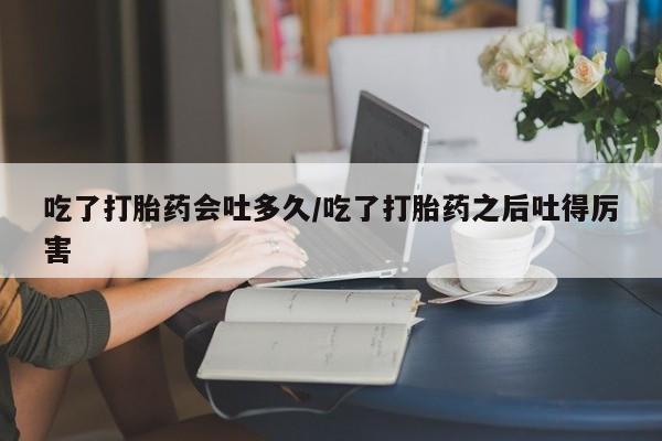 堕胎药叫什么名字微信怎么购买吃了打胎药会吐多久/吃了打胎药之后吐得厉害
