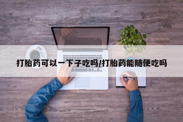 堕胎药叫什么名字微信怎么购买打胎药可以一下子吃吗/打胎药能随便吃吗