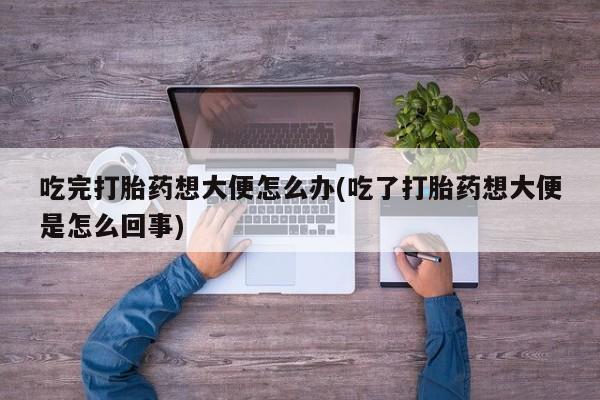 堕胎药叫什么名字微信怎么购买吃完打胎药想大便怎么办(吃了打胎药想大便是怎么回事)