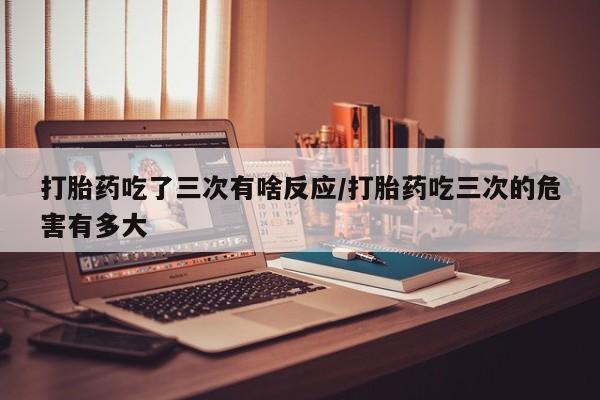 堕胎药叫什么名字微信怎么购买打胎药吃了三次有啥反应/打胎药吃三次的危害有多大