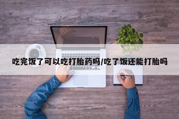 堕胎药叫什么名字微信怎么购买吃完饭了可以吃打胎药吗/吃了饭还能打胎吗