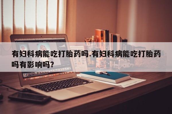 堕胎药叫什么名字微信怎么购买有妇科病能吃打胎药吗.有妇科病能吃打胎药吗有影响吗？