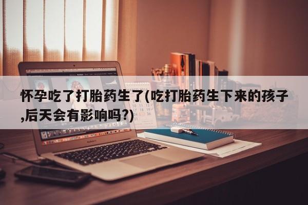 堕胎药叫什么名字微信怎么购买怀孕吃了打胎药生了(吃打胎药生下来的孩子,后天会有影响吗?)