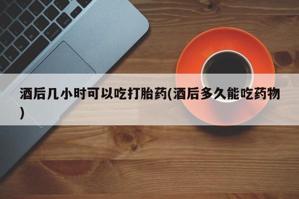 堕胎药叫什么名字微信怎么购买酒后几小时可以吃打胎药(酒后多久能吃药物)