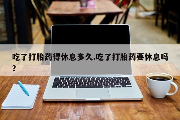 堕胎药叫什么名字微信怎么购买吃了打胎药得休息多久.吃了打胎药要休息吗？