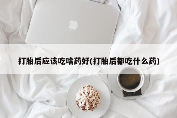 堕胎药叫什么名字微信怎么购买打胎后应该吃啥药好(打胎后都吃什么药)