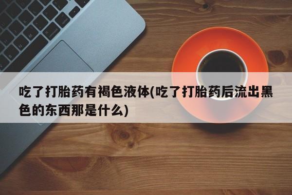 堕胎药叫什么名字微信怎么购买吃了打胎药有褐色液体(吃了打胎药后流出黑色的东西那是什么)