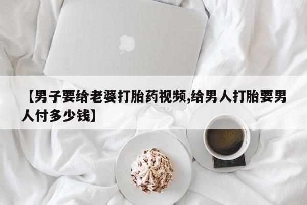 堕胎药叫什么名字微信怎么购买【男子要给老婆打胎药视频,给男人打胎要男人付多少钱】