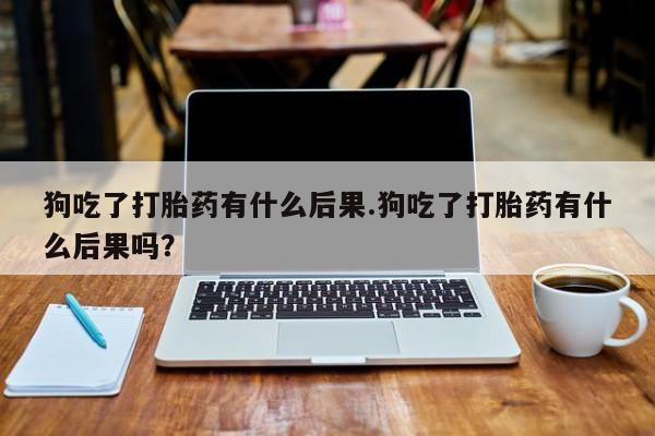 堕胎药叫什么名字微信怎么购买狗吃了打胎药有什么后果.狗吃了打胎药有什么后果吗？