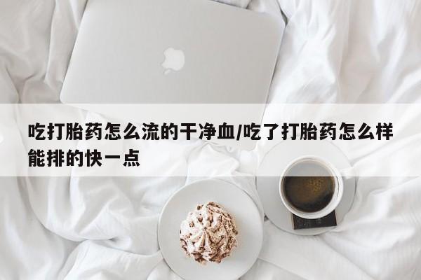 堕胎药叫什么名字微信怎么购买吃打胎药怎么流的干净血/吃了打胎药怎么样能排的快一点