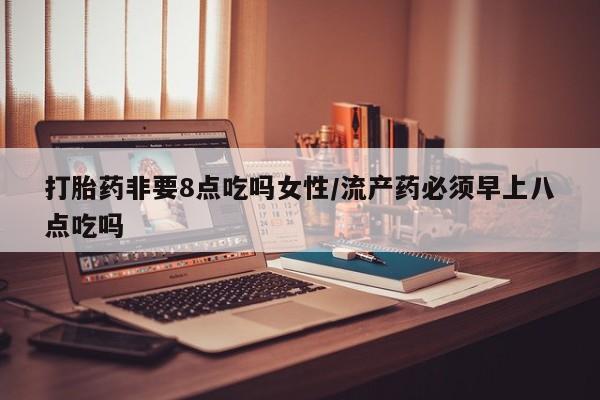 堕胎药叫什么名字微信怎么购买打胎药非要8点吃吗女性/流产药必须早上八点吃吗