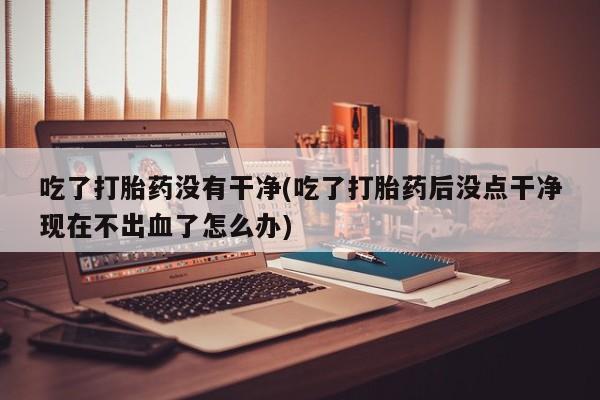 堕胎药叫什么名字微信怎么购买吃了打胎药没有干净(吃了打胎药后没点干净现在不出血了怎么办)
