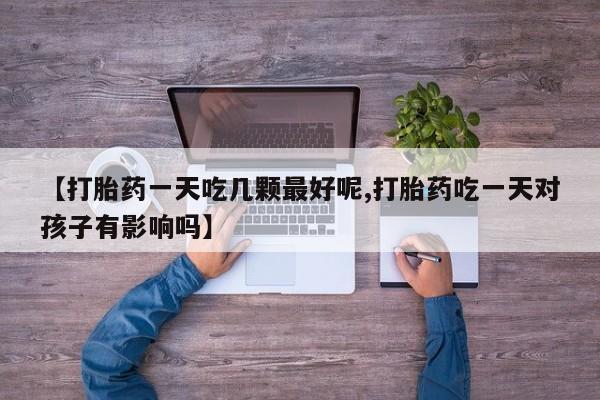 堕胎药叫什么名字微信怎么购买【打胎药一天吃几颗最好呢,打胎药吃一天对孩子有影响吗】