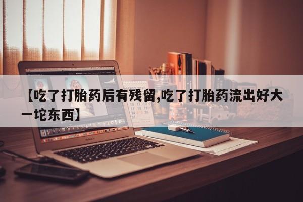 堕胎药叫什么名字微信怎么购买【吃了打胎药后有残留,吃了打胎药流出好大一坨东西】