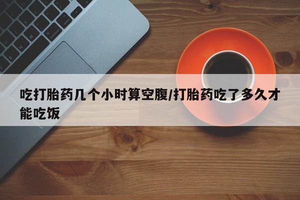 堕胎药叫什么名字微信怎么购买吃打胎药几个小时算空腹/打胎药吃了多久才能吃饭