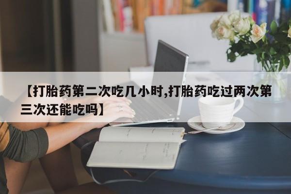 堕胎药叫什么名字微信怎么购买【打胎药第二次吃几小时,打胎药吃过两次第三次还能吃吗】
