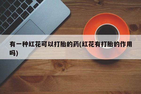 堕胎药叫什么名字微信怎么购买有一种红花可以打胎的药(红花有打胎的作用吗)