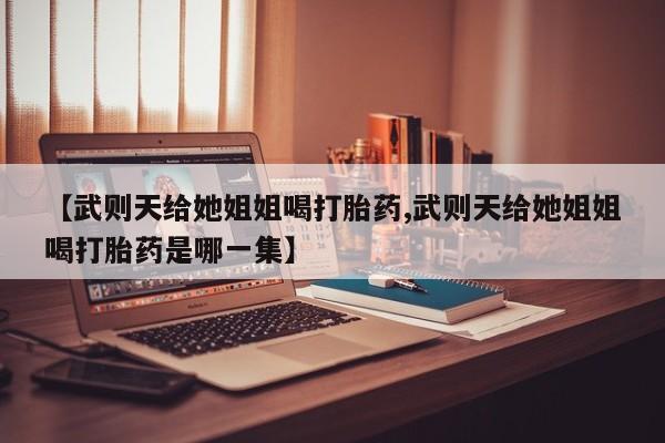 堕胎药叫什么名字微信怎么购买【武则天给她姐姐喝打胎药,武则天给她姐姐喝打胎药是哪一集】