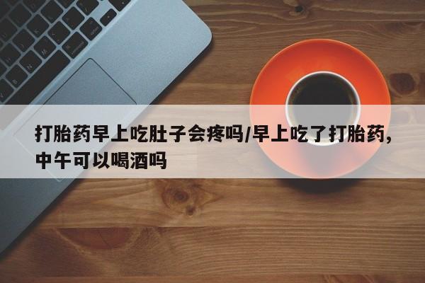 堕胎药叫什么名字微信怎么购买打胎药早上吃肚子会疼吗/早上吃了打胎药,中午可以喝酒吗