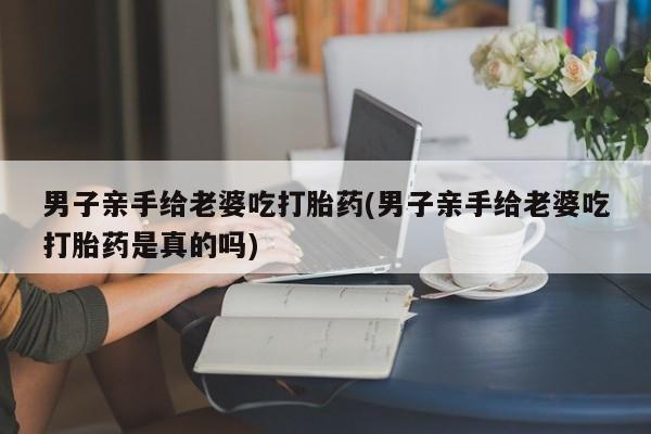 堕胎药叫什么名字微信怎么购买男子亲手给老婆吃打胎药(男子亲手给老婆吃打胎药是真的吗)