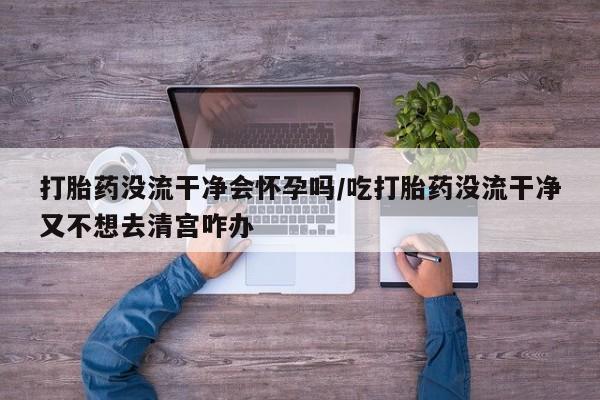 堕胎药叫什么名字微信怎么购买打胎药没流干净会怀孕吗/吃打胎药没流干净又不想去清宫咋办