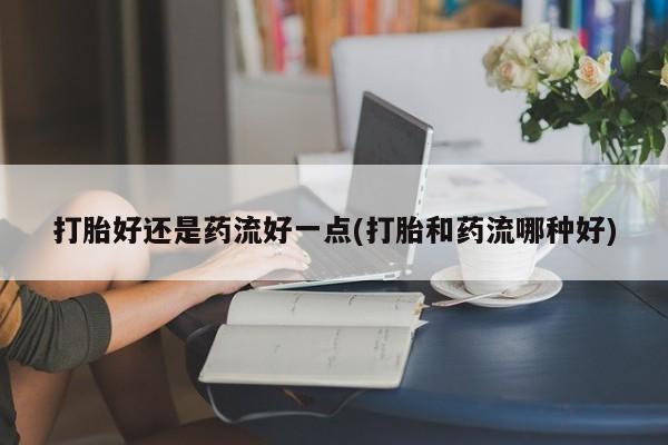 堕胎药叫什么名字微信怎么购买打胎好还是药流好一点(打胎和药流哪种好)