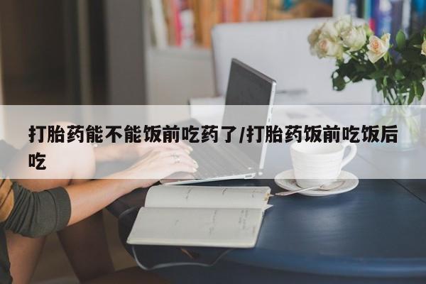 堕胎药叫什么名字微信怎么购买打胎药能不能饭前吃药了/打胎药饭前吃饭后吃