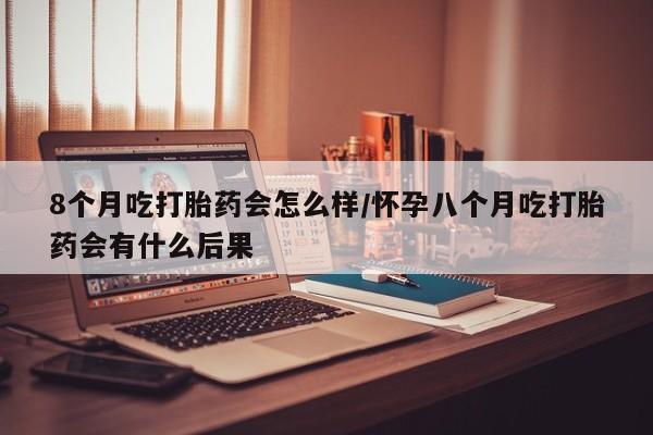 堕胎药叫什么名字微信怎么购买8个月吃打胎药会怎么样/怀孕八个月吃打胎药会有什么后果