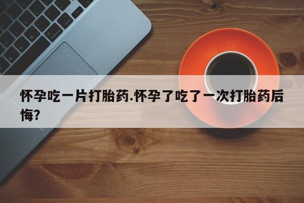 堕胎药叫什么名字微信怎么购买怀孕吃一片打胎药.怀孕了吃了一次打胎药后悔？