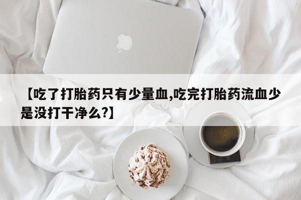 堕胎药叫什么名字微信怎么购买【吃了打胎药只有少量血,吃完打胎药流血少是没打干净么?】