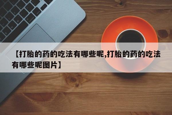 堕胎药叫什么名字微信怎么购买【打胎的药的吃法有哪些呢,打胎的药的吃法有哪些呢图片】