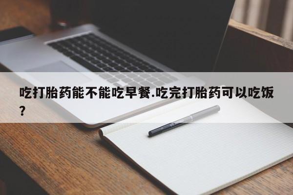 堕胎药叫什么名字微信怎么购买吃打胎药能不能吃早餐.吃完打胎药可以吃饭？