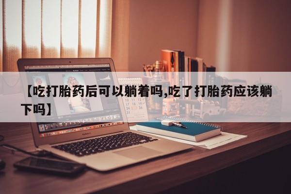 堕胎药叫什么名字微信怎么购买【吃打胎药后可以躺着吗,吃了打胎药应该躺下吗】