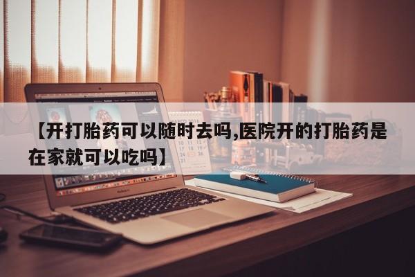 堕胎药叫什么名字微信怎么购买【开打胎药可以随时去吗,医院开的打胎药是在家就可以吃吗】
