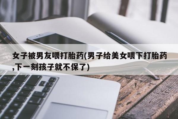 堕胎药叫什么名字微信怎么购买女子被男友喂打胎药(男子给美女喂下打胎药,下一刻孩子就不保了)