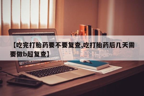 堕胎药叫什么名字微信怎么购买【吃完打胎药要不要复查,吃打胎药后几天需要做b超复查】