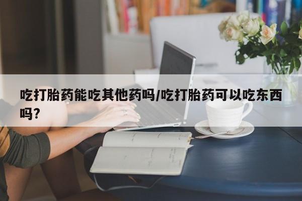 堕胎药叫什么名字微信怎么购买吃打胎药能吃其他药吗/吃打胎药可以吃东西吗?