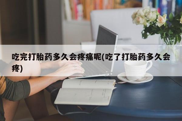 堕胎药叫什么名字微信怎么购买吃完打胎药多久会疼痛呢(吃了打胎药多久会疼)