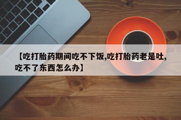 堕胎药叫什么名字微信怎么购买【吃打胎药期间吃不下饭,吃打胎药老是吐,吃不了东西怎么办】
