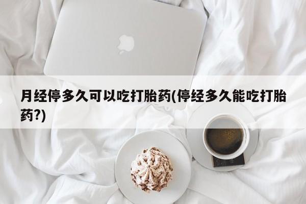 堕胎药叫什么名字微信怎么购买月经停多久可以吃打胎药(停经多久能吃打胎药?)