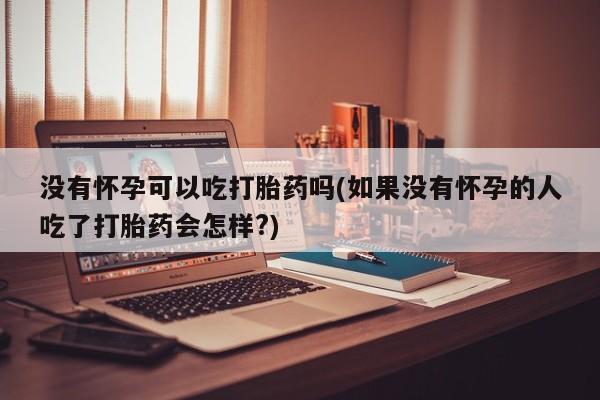 堕胎药叫什么名字微信怎么购买没有怀孕可以吃打胎药吗(如果没有怀孕的人吃了打胎药会怎样?)