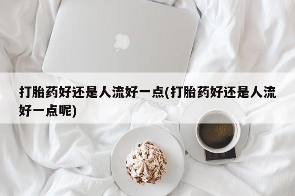 堕胎药叫什么名字微信怎么购买打胎药好还是人流好一点(打胎药好还是人流好一点呢)