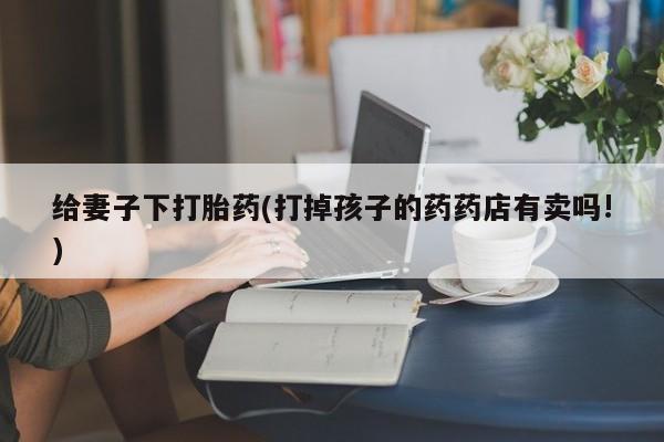堕胎药叫什么名字微信怎么购买给妻子下打胎药(打掉孩子的药药店有卖吗!)