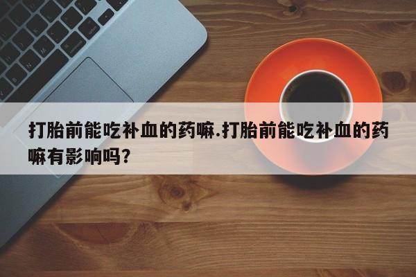 堕胎药叫什么名字微信怎么购买打胎前能吃补血的药嘛.打胎前能吃补血的药嘛有影响吗？