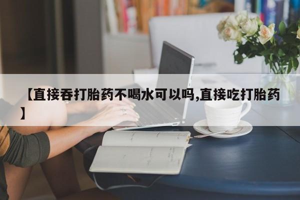 堕胎药叫什么名字微信怎么购买【直接吞打胎药不喝水可以吗,直接吃打胎药】