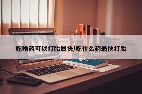 堕胎药叫什么名字微信怎么购买吃啥药可以打胎最快/吃什么药最快打胎